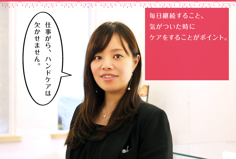 毎日継続すること、気がついた時にケアをすることがポイント。
        「仕事がら、ハンドケアは欠かせません。」