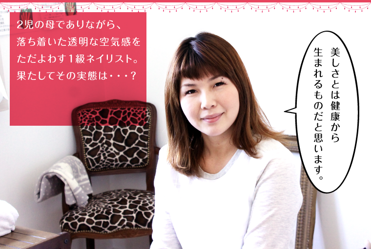 2児の母でありながら、落ち着いた透明な空気感をただよわす１級ネイリスト。果たしてその実態は・・・？
        「美しさとは健康から生まれるものだと思います。」