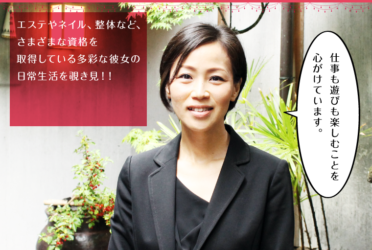 エステやネイル、整体など、さまざまな資格を取得している多彩な彼女の日常生活を覗き見！！
        「仕事も遊びも楽しむことを心がけています。」