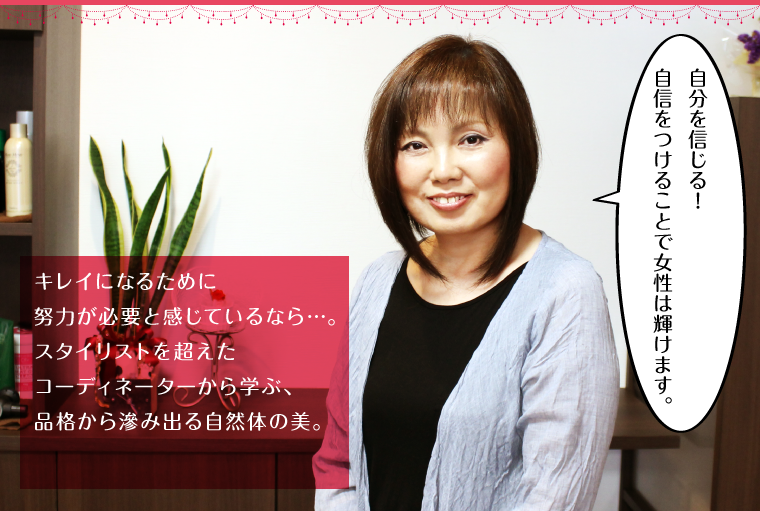 キレイになるために努力が必要と感じているなら…。スタイリストを超えたコーディネーターから学ぶ、品格から滲み出る自然体の美。
        「自分を信じる！自信をつけることで女性は輝けます。」